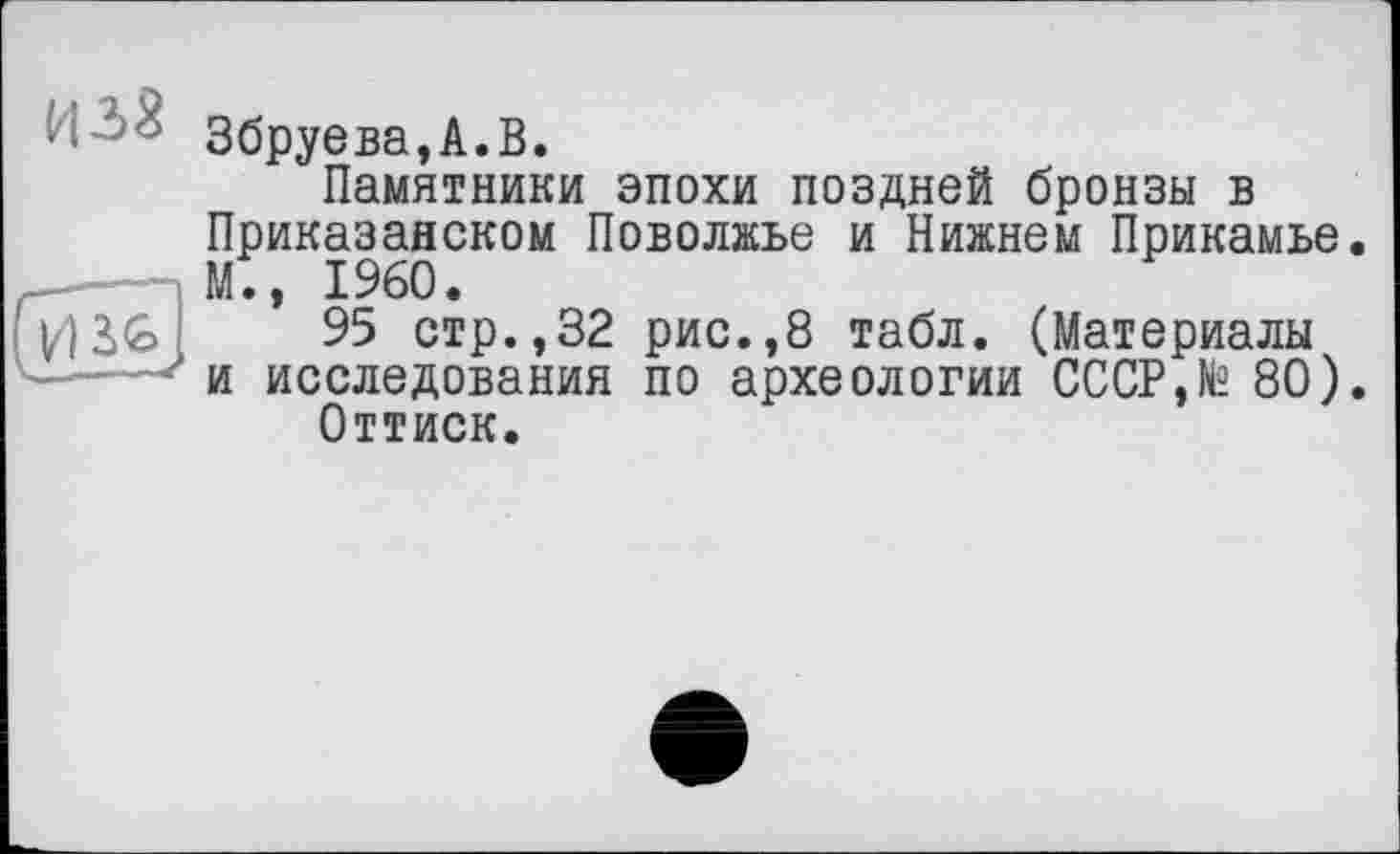 ﻿Збруева,А.В.
Памятники эпохи поздней бронзы в Приказанском Поволжье и Нижнем Прикамье. М., I960.
95 стр.,32 рис.,8 табл. (Материалы и исследования по археологии СССР,№ 80).
Оттиск.